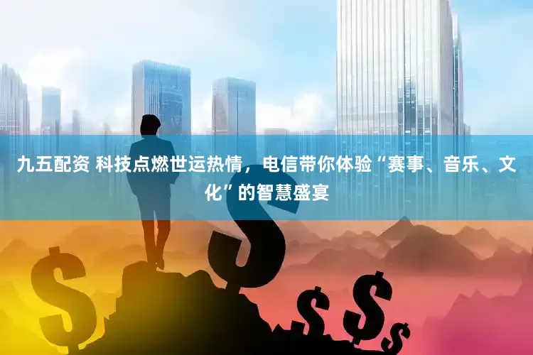 九五配资 科技点燃世运热情，电信带你体验“赛事、音乐、文化”的智慧盛宴