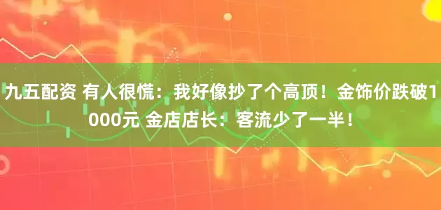 九五配资 有人很慌：我好像抄了个高顶！金饰价跌破1000元 金店店长：客流少了一半！