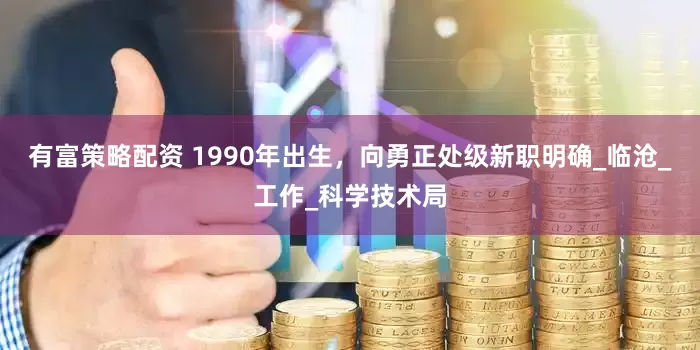 有富策略配资 1990年出生，向勇正处级新职明确_临沧_工作_科学技术局