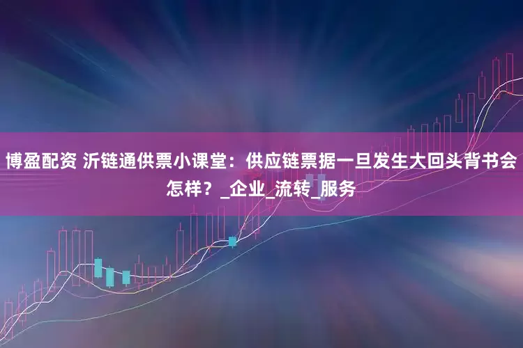 博盈配资 沂链通供票小课堂：供应链票据一旦发生大回头背书会怎样？_企业_流转_服务