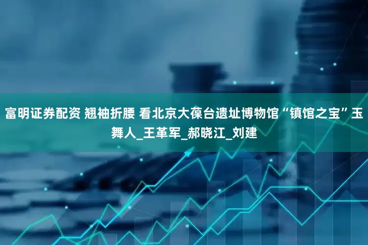 富明证券配资 翘袖折腰 看北京大葆台遗址博物馆“镇馆之宝”玉舞人_王革军_郝晓江_刘建