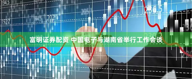 富明证券配资 中国电子与湖南省举行工作会谈