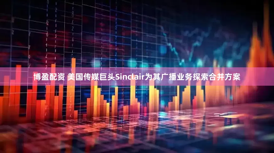 博盈配资 美国传媒巨头Sinclair为其广播业务探索合并方案