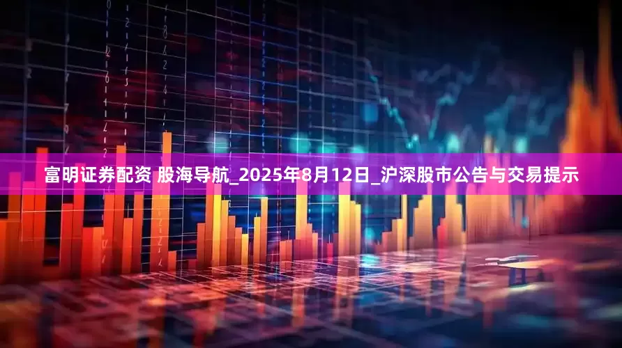 富明证券配资 股海导航_2025年8月12日_沪深股市公告与交易提示